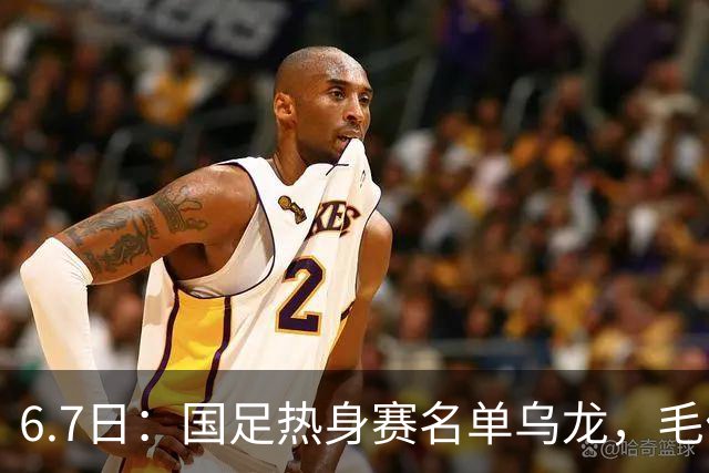 6.7日：国足热身赛名单乌龙，毛伟杰取代戴伟浚首发，球迷期待能否反转局势